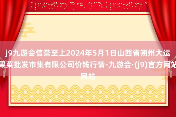 j9九游会信誉至上2024年5月1日山西省朔州大运果菜批发市集有限公司价钱行情-九游会·(j9)官方网站