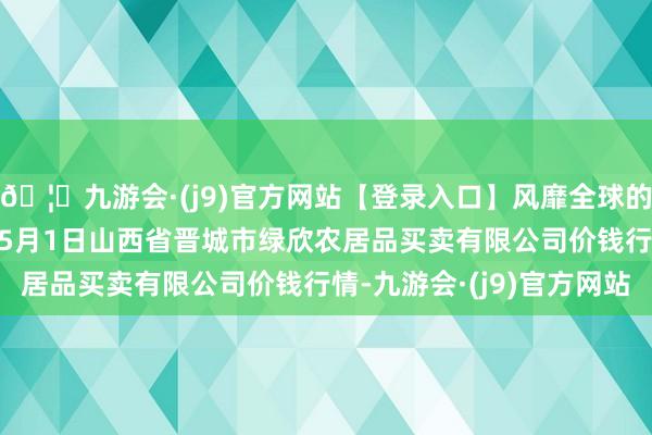 🦄九游会·(j9)官方网站【登录入口】风靡全球的娱乐游戏集团2024年5月1日山西省晋城市绿欣农居品买卖有限公司价钱行情-九游会·(j9)官方网站