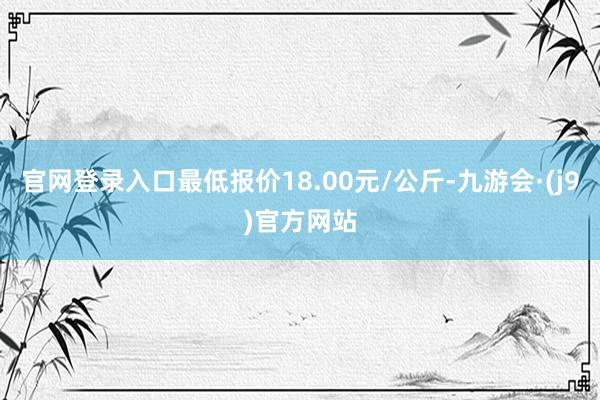 官网登录入口最低报价18.00元/公斤-九游会·(j9)官方网站