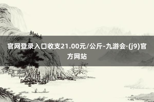 官网登录入口收支21.00元/公斤-九游会·(j9)官方网站