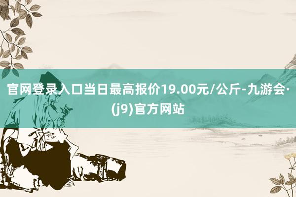 官网登录入口当日最高报价19.00元/公斤-九游会·(j9)官方网站