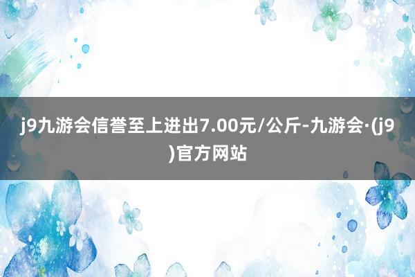 j9九游会信誉至上进出7.00元/公斤-九游会·(j9)官方网站