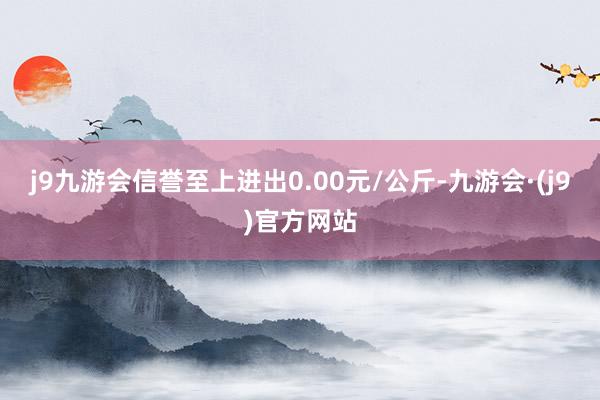 j9九游会信誉至上进出0.00元/公斤-九游会·(j9)官方网站