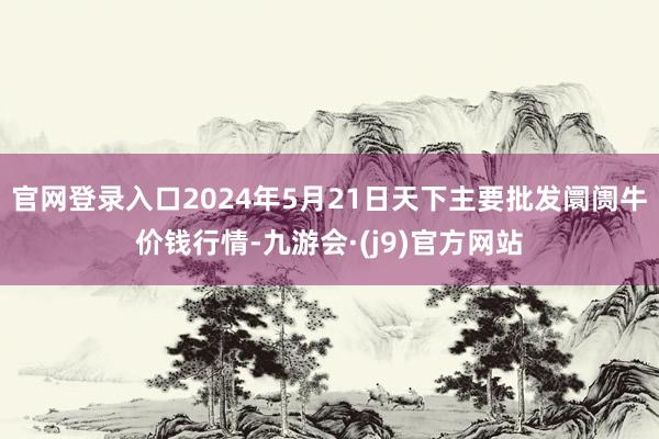 官网登录入口2024年5月21日天下主要批发阛阓牛价钱行情-九游会·(j9)官方网站