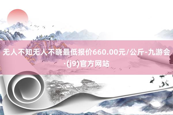 无人不知无人不晓最低报价660.00元/公斤-九游会·(j9)官方网站