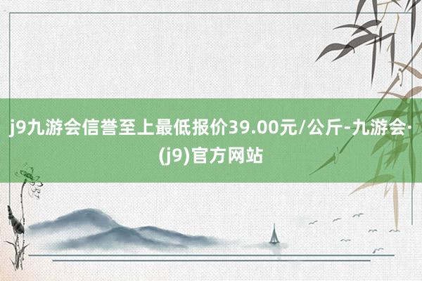 j9九游会信誉至上最低报价39.00元/公斤-九游会·(j9)官方网站