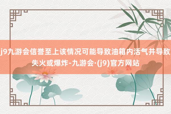 j9九游会信誉至上该情况可能导致油箱内活气并导致失火或爆炸-九游会·(j9)官方网站