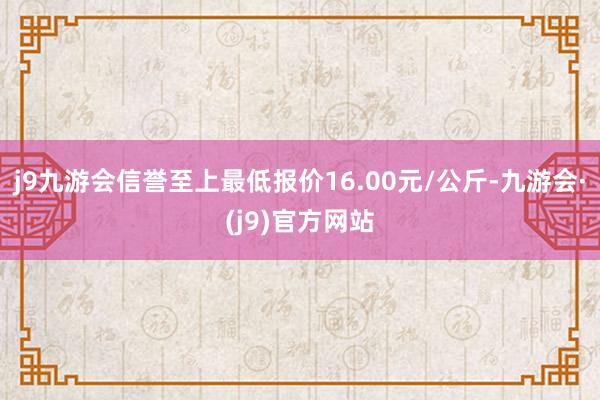 j9九游会信誉至上最低报价16.00元/公斤-九游会·(j9)官方网站