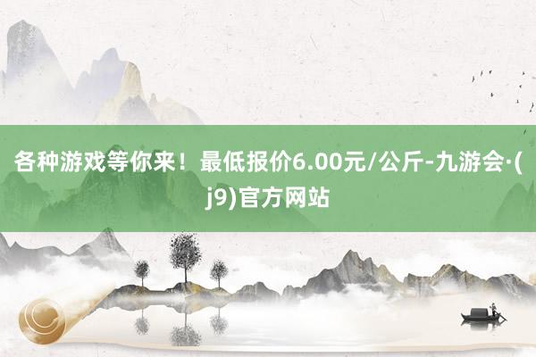 各种游戏等你来！最低报价6.00元/公斤-九游会·(j9)官方网站