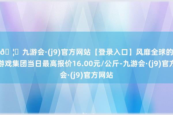 🦄九游会·(j9)官方网站【登录入口】风靡全球的娱乐游戏集团当日最高报价16.00元/公斤-九游会·(j9)官方网站