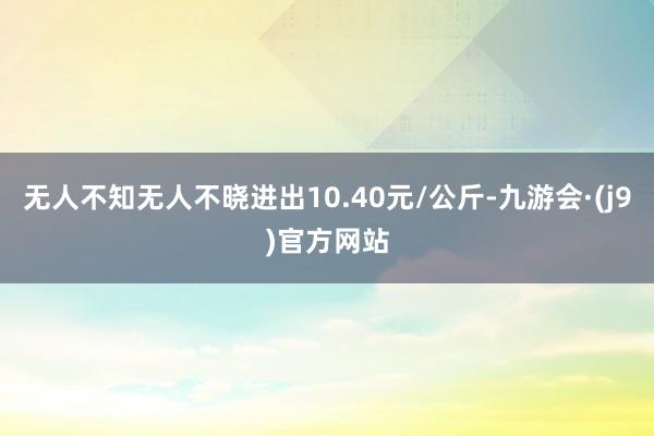 无人不知无人不晓进出10.40元/公斤-九游会·(j9)官方网站