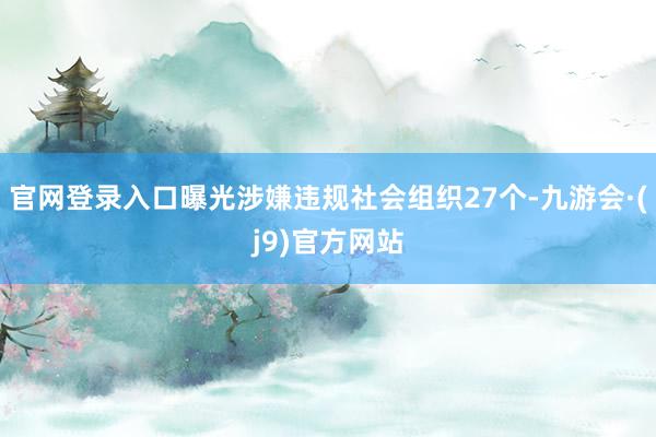 官网登录入口曝光涉嫌违规社会组织27个-九游会·(j9)官方网站