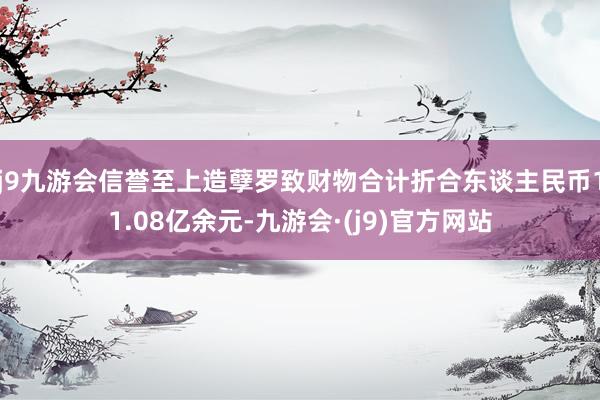 j9九游会信誉至上造孽罗致财物合计折合东谈主民币11.08亿余元-九游会·(j9)官方网站