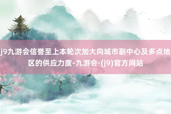 j9九游会信誉至上本轮次加大向城市副中心及多点地区的供应力度-九游会·(j9)官方网站