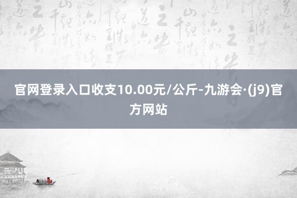 官网登录入口收支10.00元/公斤-九游会·(j9)官方网站