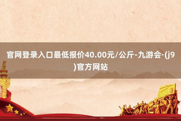 官网登录入口最低报价40.00元/公斤-九游会·(j9)官方网站