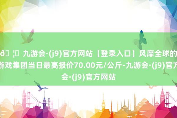 🦄九游会·(j9)官方网站【登录入口】风靡全球的娱乐游戏集团当日最高报价70.00元/公斤-九游会·(j9)官方网站