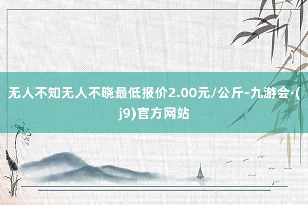 无人不知无人不晓最低报价2.00元/公斤-九游会·(j9)官方网站