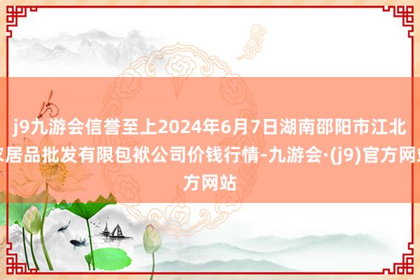 j9九游会信誉至上2024年6月7日湖南邵阳市江北农居品批发有限包袱公司价钱行情-九游会·(j9)官方网站