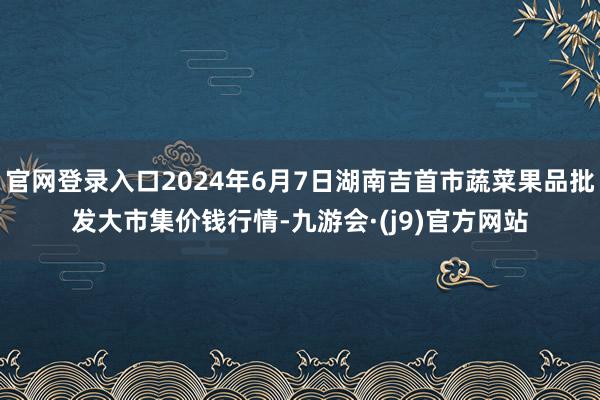 官网登录入口2024年6月7日湖南吉首市蔬菜果品批发大市集价钱行情-九游会·(j9)官方网站