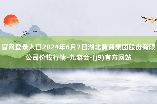 官网登录入口2024年6月7日湖北黄商集团股份有限公司价钱行情-九游会·(j9)官方网站