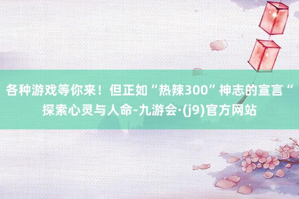 各种游戏等你来！但正如“热辣300”神志的宣言“探索心灵与人命-九游会·(j9)官方网站