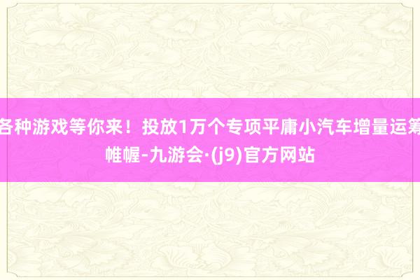 各种游戏等你来！投放1万个专项平庸小汽车增量运筹帷幄-九游会·(j9)官方网站