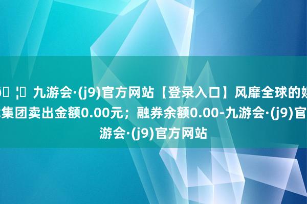 🦄九游会·(j9)官方网站【登录入口】风靡全球的娱乐游戏集团卖出金额0.00元；融券余额0.00-九游会·(j9)官方网站