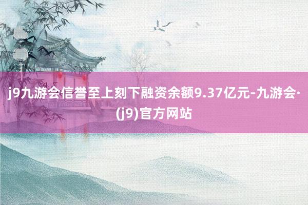 j9九游会信誉至上刻下融资余额9.37亿元-九游会·(j9)官方网站