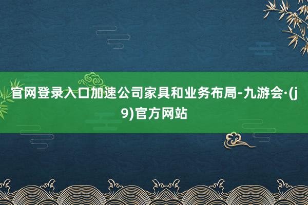 官网登录入口加速公司家具和业务布局-九游会·(j9)官方网站