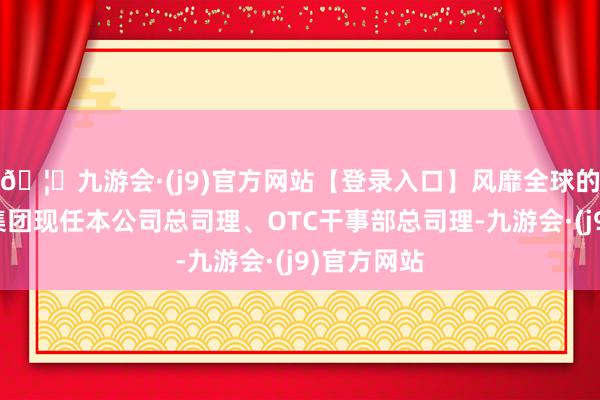 🦄九游会·(j9)官方网站【登录入口】风靡全球的娱乐游戏集团现任本公司总司理、OTC干事部总司理-九游会·(j9)官方网站