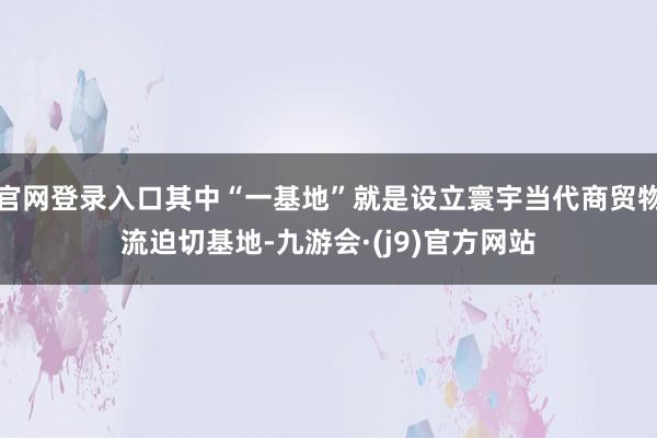 官网登录入口其中“一基地”就是设立寰宇当代商贸物流迫切基地-九游会·(j9)官方网站