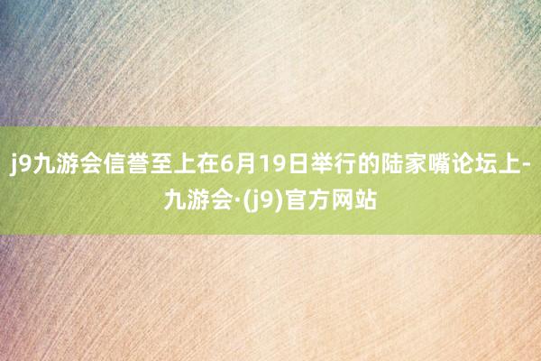 j9九游会信誉至上在6月19日举行的陆家嘴论坛上-九游会·(j9)官方网站