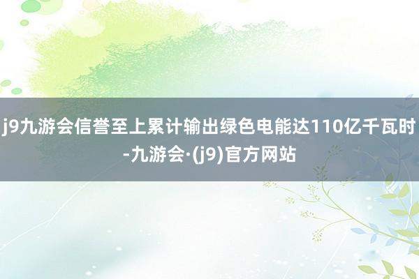 j9九游会信誉至上累计输出绿色电能达110亿千瓦时-九游会·(j9)官方网站