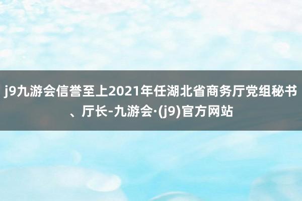 j9九游会信誉至上2021年任湖北省商务厅党组秘书、厅长-九游会·(j9)官方网站