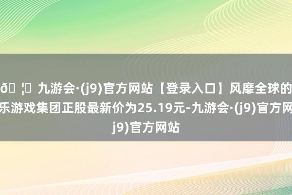 🦄九游会·(j9)官方网站【登录入口】风靡全球的娱乐游戏集团正股最新价为25.19元-九游会·(j9)官方网站