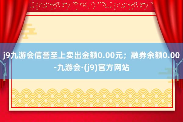 j9九游会信誉至上卖出金额0.00元；融券余额0.00-九游会·(j9)官方网站