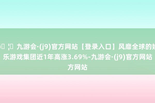 🦄九游会·(j9)官方网站【登录入口】风靡全球的娱乐游戏集团近1年高涨3.69%-九游会·(j9)官方网站