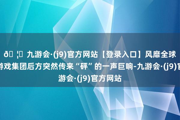 🦄九游会·(j9)官方网站【登录入口】风靡全球的娱乐游戏集团后方突然传来“砰”的一声巨响-九游会·(j9)官方网站