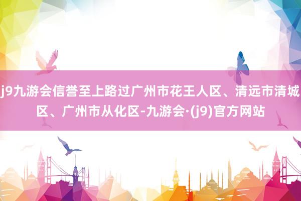 j9九游会信誉至上路过广州市花王人区、清远市清城区、广州市从化区-九游会·(j9)官方网站