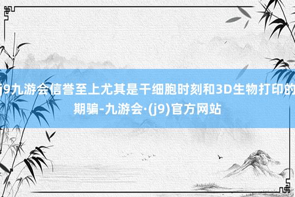 j9九游会信誉至上尤其是干细胞时刻和3D生物打印的期骗-九游会·(j9)官方网站