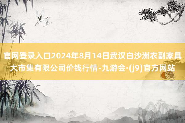 官网登录入口2024年8月14日武汉白沙洲农副家具大市集有限公司价钱行情-九游会·(j9)官方网站