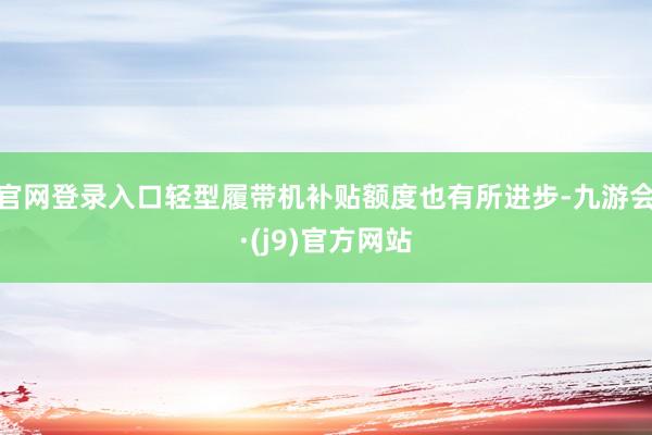 官网登录入口轻型履带机补贴额度也有所进步-九游会·(j9)官方网站