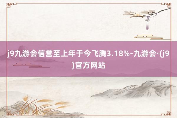 j9九游会信誉至上年于今飞腾3.18%-九游会·(j9)官方网站