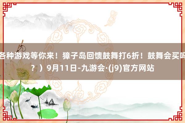 各种游戏等你来！獐子岛回馈鼓舞打6折！鼓舞会买吗？）9月11日-九游会·(j9)官方网站