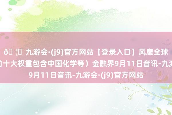 🦄九游会·(j9)官方网站【登录入口】风靡全球的娱乐游戏集团前十大权重包含中国化学等）金融界9月11日音讯-九游会·(j9)官方网站