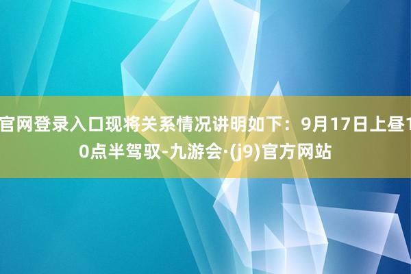 官网登录入口现将关系情况讲明如下：9月17日上昼10点半驾驭-九游会·(j9)官方网站