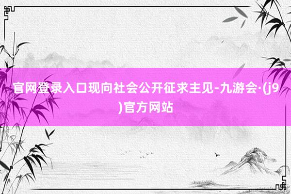 官网登录入口现向社会公开征求主见-九游会·(j9)官方网站