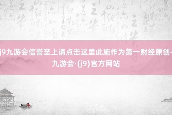 j9九游会信誉至上请点击这里此施作为第一财经原创-九游会·(j9)官方网站