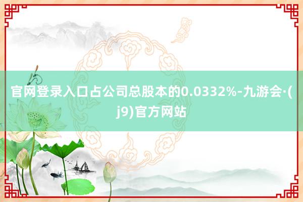 官网登录入口占公司总股本的0.0332%-九游会·(j9)官方网站